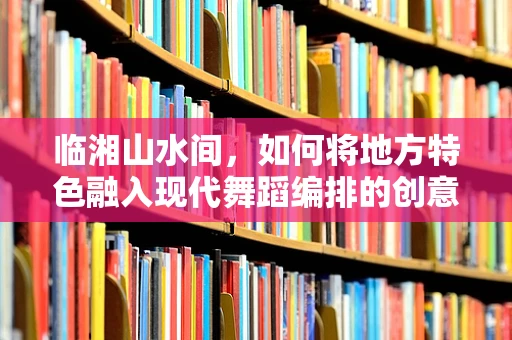 临湘山水间，如何将地方特色融入现代舞蹈编排的创意挑战？