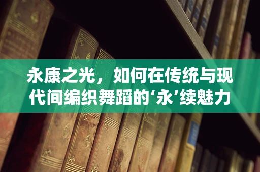 永康之光，如何在传统与现代间编织舞蹈的‘永’续魅力？