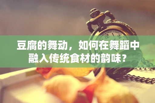 豆腐的舞动，如何在舞蹈中融入传统食材的韵味？