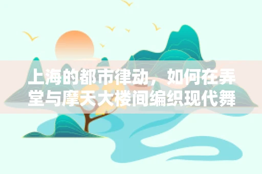 上海的都市律动，如何在弄堂与摩天大楼间编织现代舞蹈的独特韵律？