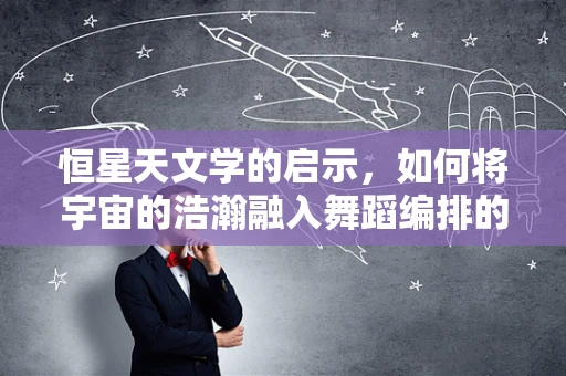 恒星天文学的启示，如何将宇宙的浩瀚融入舞蹈编排的灵感？