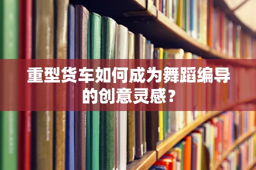 重型货车如何成为舞蹈编导的创意灵感？