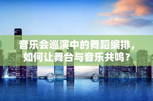 音乐会巡演中的舞蹈编排，如何让舞台与音乐共鸣？