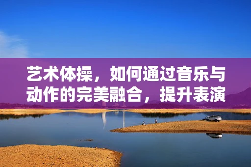 艺术体操，如何通过音乐与动作的完美融合，提升表演的视觉冲击力？