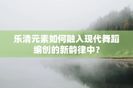 乐清元素如何融入现代舞蹈编创的新韵律中？