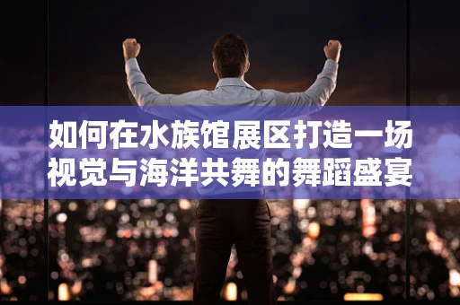如何在水族馆展区打造一场视觉与海洋共舞的舞蹈盛宴？