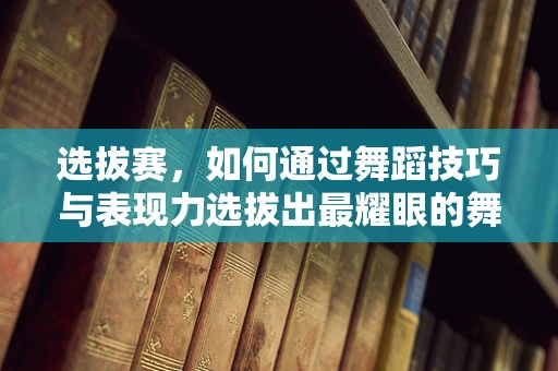 选拔赛，如何通过舞蹈技巧与表现力选拔出最耀眼的舞者？