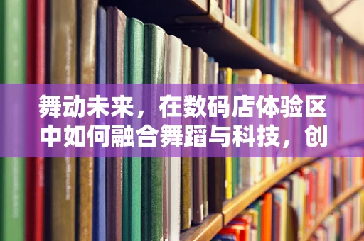 舞动未来，在数码店体验区中如何融合舞蹈与科技，创造沉浸式艺术体验？