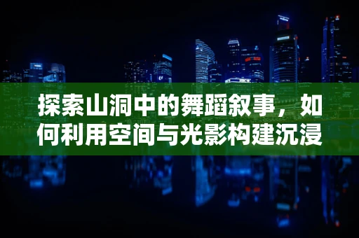 探索山洞中的舞蹈叙事，如何利用空间与光影构建沉浸式体验？