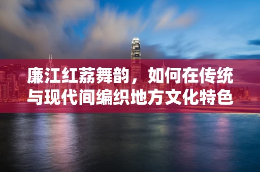 廉江红荔舞韵，如何在传统与现代间编织地方文化特色？
