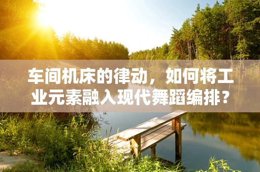 车间机床的律动，如何将工业元素融入现代舞蹈编排？