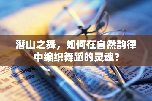潜山之舞，如何在自然韵律中编织舞蹈的灵魂？