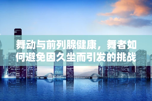 舞动与前列腺健康，舞者如何避免因久坐而引发的挑战？