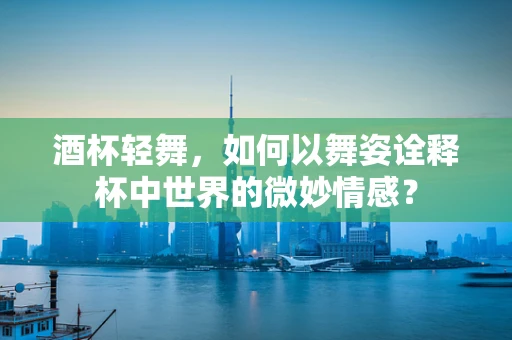 酒杯轻舞，如何以舞姿诠释杯中世界的微妙情感？