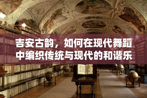 吉安古韵，如何在现代舞蹈中编织传统与现代的和谐乐章？