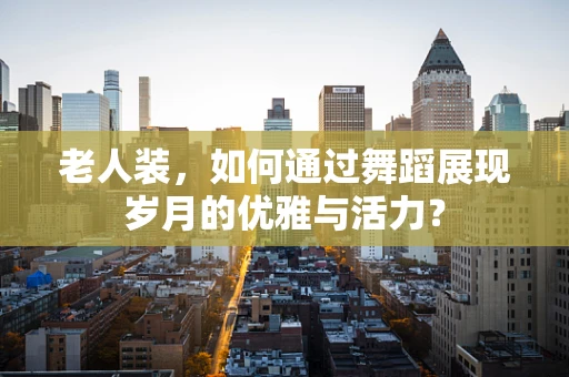 老人装，如何通过舞蹈展现岁月的优雅与活力？