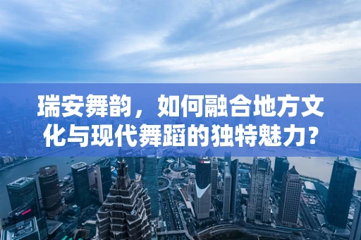 瑞安舞韵，如何融合地方文化与现代舞蹈的独特魅力？