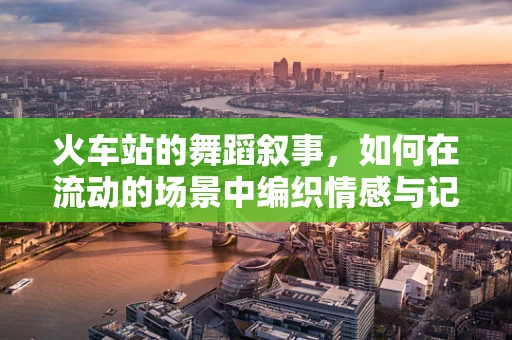 火车站的舞蹈叙事，如何在流动的场景中编织情感与记忆？