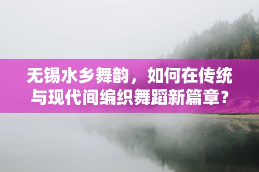 无锡水乡舞韵，如何在传统与现代间编织舞蹈新篇章？