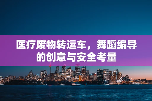 医疗废物转运车，舞蹈编导的创意与安全考量