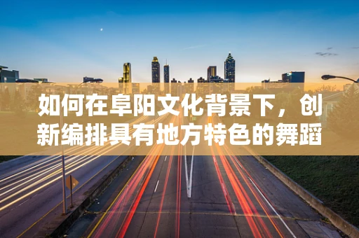 如何在阜阳文化背景下，创新编排具有地方特色的舞蹈？