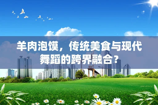 羊肉泡馍，传统美食与现代舞蹈的跨界融合？