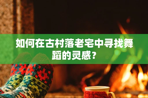 如何在古村落老宅中寻找舞蹈的灵感？