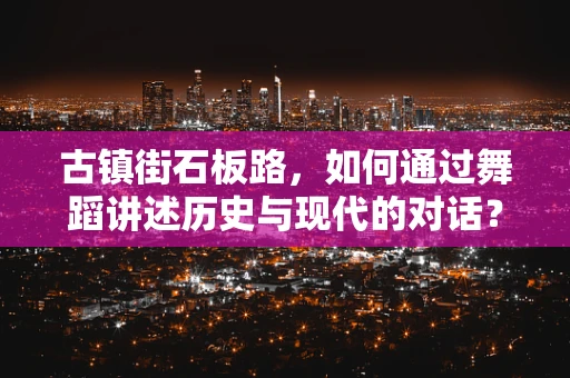 古镇街石板路，如何通过舞蹈讲述历史与现代的对话？