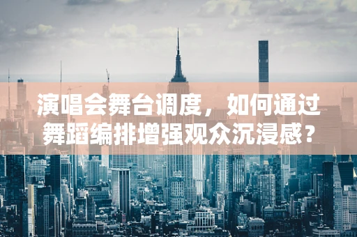 演唱会舞台调度，如何通过舞蹈编排增强观众沉浸感？