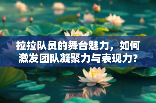 拉拉队员的舞台魅力，如何激发团队凝聚力与表现力？