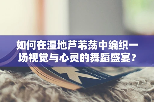 如何在湿地芦苇荡中编织一场视觉与心灵的舞蹈盛宴？