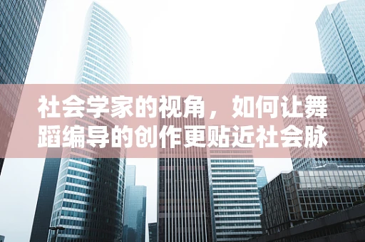 社会学家的视角，如何让舞蹈编导的创作更贴近社会脉搏？