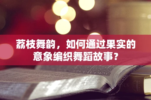 荔枝舞韵，如何通过果实的意象编织舞蹈故事？