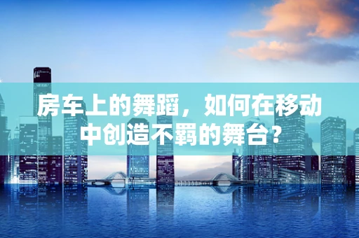 房车上的舞蹈，如何在移动中创造不羁的舞台？