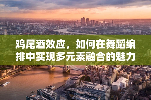 鸡尾酒效应，如何在舞蹈编排中实现多元素融合的魅力？