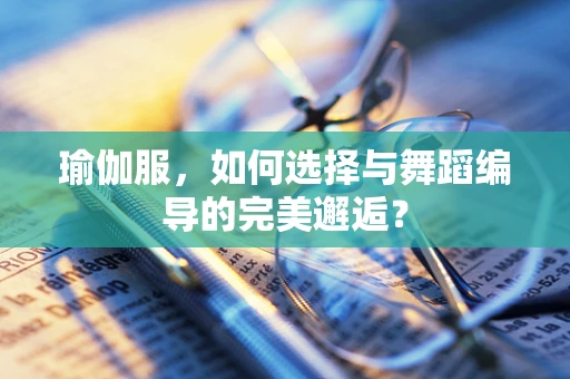 瑜伽服，如何选择与舞蹈编导的完美邂逅？