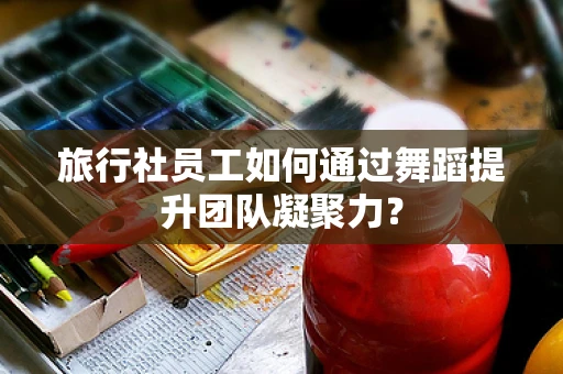 旅行社员工如何通过舞蹈提升团队凝聚力？