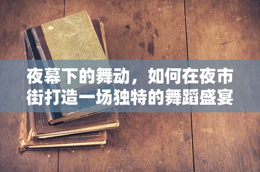 夜幕下的舞动，如何在夜市街打造一场独特的舞蹈盛宴？