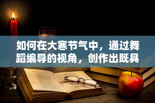 如何在大寒节气中，通过舞蹈编导的视角，创作出既具季节特色又富含文化深意的舞蹈作品？