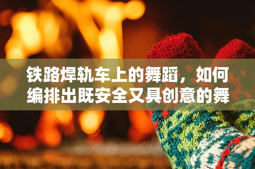 铁路焊轨车上的舞蹈，如何编排出既安全又具创意的舞蹈？