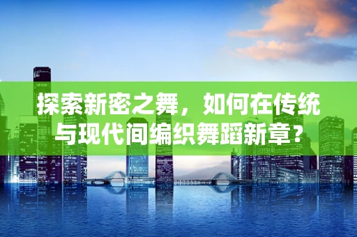 探索新密之舞，如何在传统与现代间编织舞蹈新章？