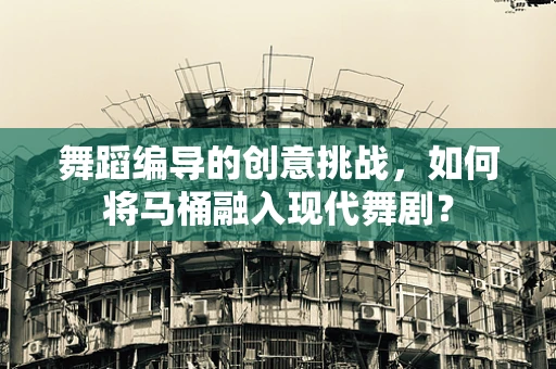 舞蹈编导的创意挑战，如何将马桶融入现代舞剧？