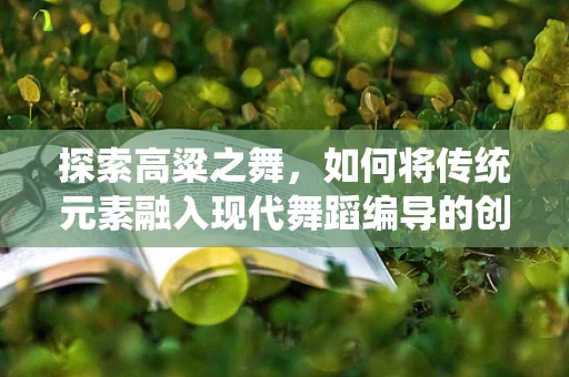 探索高粱之舞，如何将传统元素融入现代舞蹈编导的创意中？