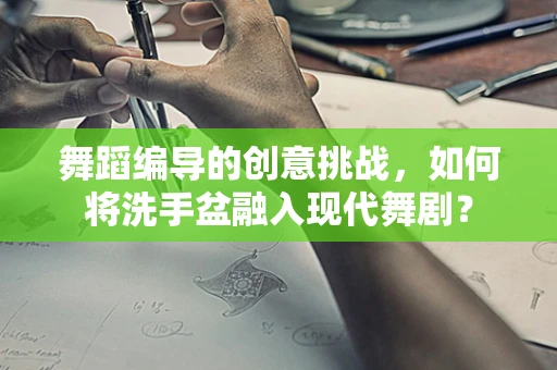舞蹈编导的创意挑战，如何将洗手盆融入现代舞剧？