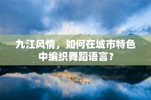 九江风情，如何在城市特色中编织舞蹈语言？