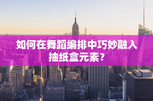 如何在舞蹈编排中巧妙融入抽纸盒元素？