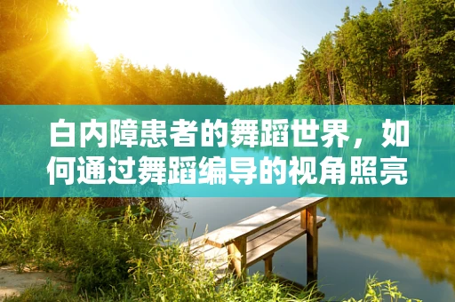 白内障患者的舞蹈世界，如何通过舞蹈编导的视角照亮他们的舞台？