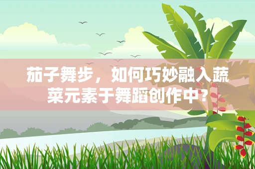 茄子舞步，如何巧妙融入蔬菜元素于舞蹈创作中？