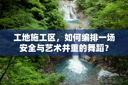 工地施工区，如何编排一场安全与艺术并重的舞蹈？