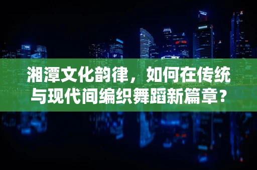湘潭文化韵律，如何在传统与现代间编织舞蹈新篇章？